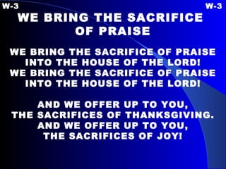 W-3 W-3 WE BRING THE SACRIFICE  OF PRAISE   WE BRING THE SACRIFICE OF PRAISE INTO THE HOUSE OF THE LORD! WE BRING THE SACRIFICE OF PRAISE INTO THE HOUSE OF THE LORD!   AND WE OFFER UP TO YOU, THE SACRIFICES OF THANKSGIVING. AND WE OFFER UP TO YOU, THE SACRIFICES OF JOY! 