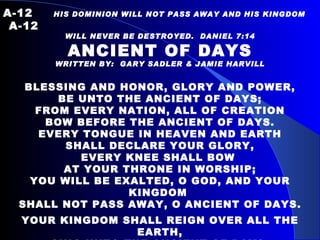 A-12   HIS DOMINION WILL NOT PASS AWAY AND HIS KINGDOM  A-12 WILL NEVER BE DESTROYED.  DANIEL 7:14 ANCIENT OF DAYS WRITTEN BY:  GARY SADLER & JAMIE HARVILL     BLESSING AND HONOR, GLORY AND POWER, BE UNTO THE ANCIENT OF DAYS; FROM EVERY NATION, ALL OF CREATION BOW BEFORE THE ANCIENT OF DAYS. EVERY TONGUE IN HEAVEN AND EARTH SHALL DECLARE YOUR GLORY, EVERY KNEE SHALL BOW  AT YOUR THRONE IN WORSHIP; YOU WILL BE EXALTED, O GOD, AND YOUR KINGDOM  SHALL NOT PASS AWAY, O ANCIENT OF DAYS. YOUR KINGDOM SHALL REIGN  OVER ALL THE EARTH, SING UNTO THE ANCIENT OF DAYS. FOR NONE CAN COMPARE TO YOUR MATCHLESS WORTH, SING UNTO THE ANCIENT OF DAYS. 