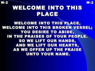 W-2 W-2 WELCOME INTO THIS PLACE   WELCOME INTO THIS PLACE, WELCOME INTO THIS BROKEN VESSEL; YOU DESIRE TO ABIDE, IN THE PRAISES OF YOUR PEOPLE. SO WE LIFT OUR HANDS, AND WE LIFT OUR HEARTS, AS WE OFFER UP THE PRAISE UNTO YOUR NAME. 