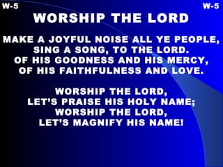 W-5 W-5 WORSHIP THE LORD   MAKE A JOYFUL NOISE ALL YE PEOPLE, SING A SONG, TO THE LORD. OF HIS GOODNESS AND HIS MERCY, OF HIS FAITHFULNESS AND LOVE. WORSHIP THE LORD, LET’S PRAISE HIS HOLY NAME; WORSHIP THE LORD, LET’S MAGNIFY HIS NAME! 