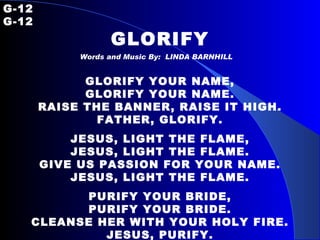 G-12   G-12 GLORIFY Words and Music By:  LINDA BARNHILL GLORIFY YOUR NAME, GLORIFY YOUR NAME. RAISE THE BANNER, RAISE IT HIGH. FATHER, GLORIFY. JESUS, LIGHT THE FLAME, JESUS, LIGHT THE FLAME. GIVE US PASSION FOR YOUR NAME. JESUS, LIGHT THE FLAME. PURIFY YOUR BRIDE, PURIFY YOUR BRIDE. CLEANSE HER WITH YOUR HOLY FIRE. JESUS, PURIFY. 