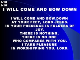 I-10   I-10 I WILL COME AND BOW DOWN I WILL COME AND BOW DOWN  AT YOUR FEET, LORD JESUS. IN YOUR PRESENCE IS FULNESS OF JOY. THERE IS NOTHING,  THERE IS NO ONE  WHO COMPARES WITH YOU. I TAKE PLEASURE  IN WORSHIPPING YOU, LORD. 