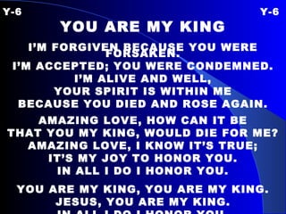 Y-6 Y-6 YOU ARE MY KING I’M FORGIVEN BECAUSE YOU WERE FORSAKEN. I’M ACCEPTED; YOU WERE CONDEMNED. I’M ALIVE AND WELL,  YOUR SPIRIT IS WITHIN ME BECAUSE YOU DIED AND ROSE AGAIN. AMAZING LOVE, HOW CAN IT BE THAT YOU MY KING, WOULD DIE FOR ME? AMAZING LOVE, I KNOW IT’S TRUE; IT’S MY JOY TO HONOR YOU. IN ALL I DO I HONOR YOU. YOU ARE MY KING, YOU ARE MY KING. JESUS, YOU ARE MY KING. IN ALL I DO I HONOR YOU. 
