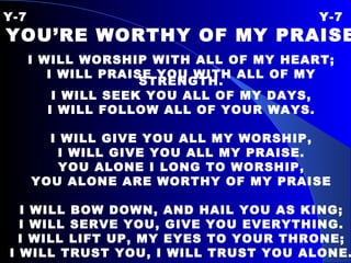 Y-7 Y-7 YOU’RE WORTHY OF MY PRAISE I WILL WORSHIP WITH ALL OF MY HEART; I WILL PRAISE YOU WITH ALL OF MY STRENGTH. I WILL SEEK YOU ALL OF MY DAYS, I WILL FOLLOW ALL OF YOUR WAYS. I WILL GIVE YOU ALL MY WORSHIP, I WILL GIVE YOU ALL MY PRAISE. YOU ALONE I LONG TO WORSHIP, YOU ALONE ARE WORTHY OF MY PRAISE I WILL BOW DOWN, AND HAIL YOU AS KING; I WILL SERVE YOU, GIVE YOU EVERYTHING. I WILL LIFT UP, MY EYES TO YOUR THRONE; I WILL TRUST YOU, I WILL TRUST YOU ALONE. 