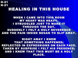 H-21   H-21 HEALING IN THIS HOUSE WHEN I CAME INTO THIS ROOM MY HEART WAS HEAVY. I STRUGGLED JUST TO MAKE IT THROUGH THE DAY. SUDDENLY I FELT A HOLY REVERENCE AND THE PAIN INSIDE BEGAN TO SLIP AWAY. RIGHT AWAY I KNEW THAT SOMETHING HAPPENED; REFLECTED IN EXPRESSIONS ON EACH FACE. TAKEN BY SURPRISE I FELT HIS PRESENCE; AND I KNEW THAT THIS MUST BE A HOLY PLACE. 