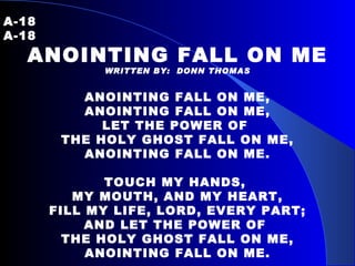A-18   A-18  ANOINTING FALL ON ME WRITTEN BY:  DONN THOMAS ANOINTING FALL ON ME, ANOINTING FALL ON ME, LET THE POWER OF  THE HOLY GHOST FALL ON ME, ANOINTING FALL ON ME.   TOUCH MY HANDS,  MY MOUTH, AND MY HEART, FILL MY LIFE, LORD, EVERY PART; AND LET THE POWER OF  THE HOLY GHOST FALL ON ME, ANOINTING FALL ON ME. 