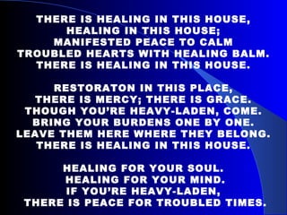 THERE IS HEALING IN THIS HOUSE, HEALING IN THIS HOUSE; MANIFESTED PEACE TO CALM TROUBLED HEARTS WITH HEALING BALM. THERE IS HEALING IN THIS HOUSE. RESTORATON IN THIS PLACE, THERE IS MERCY; THERE IS GRACE. THOUGH YOU’RE HEAVY-LADEN, COME. BRING YOUR BURDENS ONE BY ONE. LEAVE THEM HERE WHERE THEY BELONG. THERE IS HEALING IN THIS HOUSE. HEALING FOR YOUR SOUL. HEALING FOR YOUR MIND. IF YOU’RE HEAVY-LADEN, THERE IS PEACE FOR TROUBLED TIMES. 