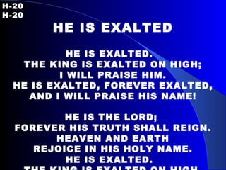 H-20   H-20 HE IS EXALTED HE IS EXALTED.  THE KING IS EXALTED ON HIGH; I WILL PRAISE HIM. HE IS EXALTED, FOREVER EXALTED, AND I WILL PRAISE HIS NAME! HE IS THE LORD;  FOREVER HIS TRUTH SHALL REIGN. HEAVEN AND EARTH REJOICE IN HIS HOLY NAME. HE IS EXALTED.  THE KING IS EXALTED ON HIGH. 