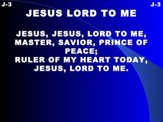 J-3  J-3 JESUS LORD TO ME JESUS, JESUS, LORD TO ME, MASTER, SAVIOR, PRINCE OF PEACE; RULER OF MY HEART TODAY, JESUS, LORD TO ME. 