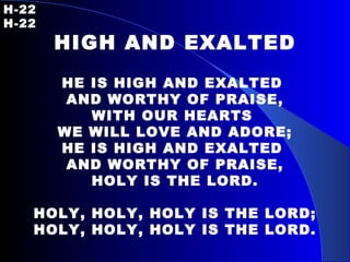 H-22   H-22 HIGH AND EXALTED HE IS HIGH AND EXALTED  AND WORTHY OF PRAISE, WITH OUR HEARTS  WE WILL LOVE AND ADORE; HE IS HIGH AND EXALTED  AND WORTHY OF PRAISE, HOLY IS THE LORD. HOLY, HOLY, HOLY IS THE LORD; HOLY, HOLY, HOLY IS THE LORD. 