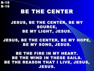 B-16   B-16 BE THE CENTER JESUS, BE THE CENTER, BE MY SOURCE, BE MY LIGHT, JESUS. JESUS, BE THE CENTER, BE MY HOPE, BE MY SONG, JESUS. BE THE FIRE IN MY HEART. BE THE WIND IN THESE SAILS. BE THE REASON THAT I LIVE, JESUS, JESUS. JESUS, BE MY VISION, BE MY PATH, BE MY GUIDE, JESUS. 
