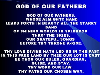 GOD OF OUR FATHERS GOD OF OUR FATHERS, WHOSE ALMIGHTY HAND LEADS FORTH IN BEAUTY ALL THE STARRY BAND OF SHINING WORLDS IN SPLENDOR  THRO’ THE SKIES, OUR GRATEFUL SONGS  BEFORE THY THRONE A-RISE. THY LOVE DIVINE HATH LED US IN THE PAST. IN THIS FREE LAND BY THEE OUR LOT IS CAST. BE THOU OUR RULER, GUARDIAN,  GUIDE, AND STAY, THY WORD OUR LAW,  THY PATHS OUR CHOSEN WAY. 