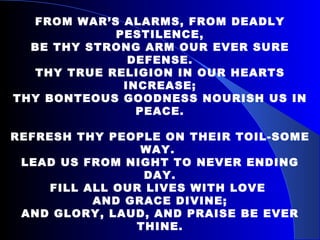 FROM WAR’S ALARMS, FROM DEADLY PESTILENCE, BE THY STRONG ARM OUR EVER SURE DEFENSE. THY TRUE RELIGION IN OUR HEARTS INCREASE; THY BONTEOUS GOODNESS NOURISH US IN PEACE. REFRESH THY PEOPLE ON THEIR TOIL-SOME WAY.  LEAD US FROM NIGHT TO NEVER ENDING DAY. FILL ALL OUR LIVES WITH LOVE  AND GRACE DIVINE; AND GLORY, LAUD, AND PRAISE BE EVER THINE. 