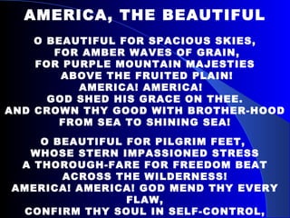 AMERICA, THE BEAUTIFUL O BEAUTIFUL FOR SPACIOUS SKIES, FOR AMBER WAVES OF GRAIN, FOR PURPLE MOUNTAIN MAJESTIES ABOVE THE FRUITED PLAIN! AMERICA! AMERICA!  GOD SHED HIS GRACE ON THEE. AND CROWN THY GOOD WITH BROTHER-HOOD FROM SEA TO SHINING SEA! O BEAUTIFUL FOR PILGRIM FEET,  WHOSE STERN IMPASSIONED STRESS A THOROUGH-FARE FOR FREEDOM BEAT ACROSS THE WILDERNESS! AMERICA! AMERICA! GOD MEND THY EVERY FLAW, CONFIRM THY SOUL IN SELF-CONTROL, THY LIBERTY IN LAW! 