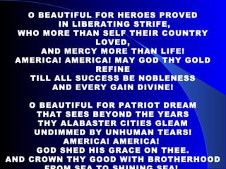 O BEAUTIFUL FOR HEROES PROVED IN LIBERATING STRIFE, WHO MORE THAN SELF THEIR COUNTRY LOVED, AND MERCY MORE THAN LIFE! AMERICA! AMERICA! MAY GOD THY GOLD REFINE TILL ALL SUCCESS BE NOBLENESS AND EVERY GAIN DIVINE! O BEAUTIFUL FOR PATRIOT DREAM THAT SEES BEYOND THE YEARS THY ALABASTER CITIES GLEAM UNDIMMED BY UNHUMAN TEARS! AMERICA! AMERICA!  GOD SHED HIS GRACE ON THEE. AND CROWN THY GOOD WITH BROTHERHOOD FROM SEA TO SHINING SEA!  