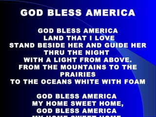 GOD BLESS AMERICA GOD BLESS AMERICA LAND THAT I LOVE STAND BESIDE HER AND GUIDE HER THRU THE NIGHT  WITH A LIGHT FROM ABOVE. FROM THE MOUNTAINS TO THE PRAIRIES TO THE OCEANS WHITE WITH FOAM GOD BLESS AMERICA  MY HOME SWEET HOME, GOD BLESS AMERICA  MY HOME SWEET HOME. 