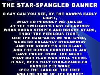 THE STAR-SPANGLED BANNER O SAY CAN YOU SEE, BY THE DAWN’S EARLY LIGHT, WHAT SO PROUDLY WE HAILED  AT THE TWILIGHT’S LAST GLEAMING? WHOS BROAD STRIPES AND BRIGHT STARS, THRO’ THE PERILOUS FIGHT,  OER THE RAMPARTS WE WATCHED,  WERE SO GALANTLY STREAMING? AND THE ROCKET’S RED GLARE, AND THE BOMBS BURSTING IN AIR GAVE PROOF THRO’ THE NIGHT  THAT OUR FLAG WAS STILL THERE. O SAY, DOES THAT STAR-SPANGLED  BANNER YET WAVE O’ER THE LAND OF THE FREE AND THE HOME OF THE BRAVE? 