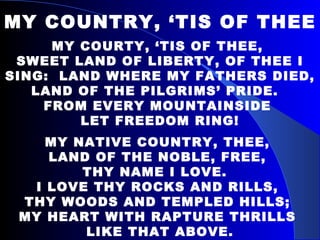 MY COUNTRY, ‘TIS OF THEE MY COURTY, ‘TIS OF THEE,  SWEET LAND OF LIBERTY, OF THEE I SING:  LAND WHERE MY FATHERS DIED,  LAND OF THE PILGRIMS’ PRIDE.  FROM EVERY MOUNTAINSIDE  LET FREEDOM RING! MY NATIVE COUNTRY, THEE,  LAND OF THE NOBLE, FREE,  THY NAME I LOVE.  I LOVE THY ROCKS AND RILLS,  THY WOODS AND TEMPLED HILLS;  MY HEART WITH RAPTURE THRILLS  LIKE THAT ABOVE. 