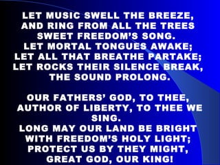 LET MUSIC SWELL THE BREEZE,  AND RING FROM ALL THE TREES  SWEET FREEDOM’S SONG.  LET MORTAL TONGUES AWAKE;  LET ALL THAT BREATHE PARTAKE;  LET ROCKS THEIR SILENCE BREAK,  THE SOUND PROLONG. OUR FATHERS’ GOD, TO THEE,  AUTHOR OF LIBERTY, TO THEE WE SING.  LONG MAY OUR LAND BE BRIGHT  WITH FREEDOM’S HOLY LIGHT;  PROTECT US BY THEY MIGHT,  GREAT GOD, OUR KING! 