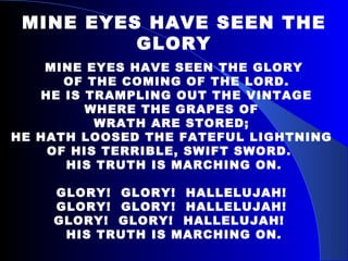 MINE EYES HAVE SEEN THE GLORY MINE EYES HAVE SEEN THE GLORY OF THE COMING OF THE LORD. HE IS TRAMPLING OUT THE VINTAGE  WHERE THE GRAPES OF  WRATH ARE STORED;  HE HATH LOOSED THE FATEFUL LIGHTNING  OF HIS TERRIBLE, SWIFT SWORD.  HIS TRUTH IS MARCHING ON. GLORY!  GLORY!  HALLELUJAH!  GLORY!  GLORY!  HALLELUJAH!  GLORY!  GLORY!  HALLELUJAH!  HIS TRUTH IS MARCHING ON. 