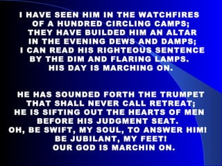 I HAVE SEEN HIM IN THE WATCHFIRES  OF A HUNDRED CIRCLING CAMPS; THEY HAVE BUILDED HIM AN ALTAR IN THE EVENING DEWS AND DAMPS; I CAN READ HIS RIGHTEOUS SENTENCE BY THE DIM AND FLARING LAMPS.  HIS DAY IS MARCHING ON. HE HAS SOUNDED FORTH THE TRUMPET THAT SHALL NEVER CALL RETREAT;  HE IS SIFTING OUT THE HEARTS OF MEN  BEFORE HIS JUDGMENT SEAT.  OH, BE SWIFT, MY SOUL, TO ANSWER HIM!  BE JUBILANT, MY FEET! OUR GOD IS MARCHIN ON. 