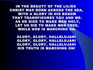 IN THE BEAUTY OF THE LILIES  CHRIST WAS BORN ACROSS THE SEA, WITH A GLORY IN HIS BOSOM THAT TRANSFIGURES YOU AND ME. AS HE DIED TO MAKE MEN HOLY, LET US DIE TO MAKE MEN FREE, WHILE GOD IS MARCHING ON. GLORY, GLORY, HALLELUJAH! GLORY, GLORY, HALLELUJAH! GLORY, GLORY, HALLELUJAH! HIS TRUTH IS MARCHING ON! 