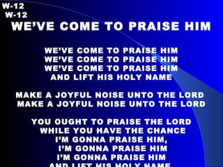 W-12   W-12 WE’VE COME TO PRAISE HIM WE’VE COME TO PRAISE HIM WE’VE COME TO PRAISE HIM WE’VE COME TO PRAISE HIM AND LIFT HIS HOLY NAME MAKE A JOYFUL NOISE UNTO THE LORD  MAKE A JOYFUL NOISE UNTO THE LORD YOU OUGHT TO PRAISE THE LORD WHILE YOU HAVE THE CHANCE I’M GONNA PRAISE HIM, I’M GONNA PRAISE HIM I’M GONNA PRAISE HIM AND LIFT HIS HOLY NAME  