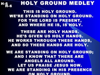 H-6   HOLY GROUND MEDLEY  H-6 THIS IS HOLY GROUND. WE’RE STANDING ON HOLY GROUND. FOR THE LORD IS PRESENT, AND WHERE HE IS, IS HOLY. THESE ARE HOLY HANDS. HE’S GIVEN US HOLY HANDS. HE WORKS THROUGH THESE HANDS, AND SO THESE HANDS ARE HOLY. WE ARE STANDING ON HOLY GROUND; AND I KNOW THAT THERE ARE  ANGELS ALL AROUND. LET US PRAISE JESUS NOW. WE ARE STANDING IN HIS PRESENCE ON HOLY GROUND. 