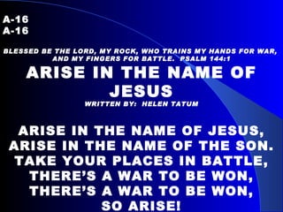 A-16   A-16 BLESSED BE THE LORD, MY ROCK, WHO TRAINS MY HANDS FOR WAR,  AND MY FINGERS FOR BATTLE.  PSALM 144:1 ARISE IN THE NAME OF JESUS WRITTEN BY:  HELEN TATUM     ARISE IN THE NAME OF JESUS, ARISE IN THE NAME OF THE SON. TAKE YOUR PLACES IN BATTLE, THERE’S A WAR TO BE WON, THERE’S A WAR TO BE WON, SO ARISE! 