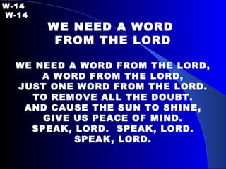 W-14   W-14 WE NEED A WORD  FROM THE LORD WE NEED A WORD FROM THE LORD, A WORD FROM THE LORD, JUST ONE WORD FROM THE LORD. TO REMOVE ALL THE DOUBT. AND CAUSE THE SUN TO SHINE, GIVE US PEACE OF MIND. SPEAK, LORD.  SPEAK, LORD. SPEAK, LORD. 