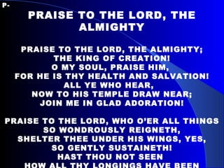 P- PRAISE TO THE LORD, THE ALMIGHTY PRAISE TO THE LORD, THE ALMIGHTY; THE KING OF CREATION! O MY SOUL, PRAISE HIM,  FOR HE IS THY HEALTH AND SALVATION! ALL YE WHO HEAR,  NOW TO HIS TEMPLE DRAW NEAR; JOIN ME IN GLAD ADORATION! PRAISE TO THE LORD, WHO O’ER ALL THINGS SO WONDROUSLY REIGNETH, SHELTER THEE UNDER HIS WINGS, YES, SO GENTLY SUSTAINETH! HAST THOU NOT SEEN  HOW ALL THY LONGINGS HAVE BEEN GRANTED IN WHAT HE ORDAINETH! 