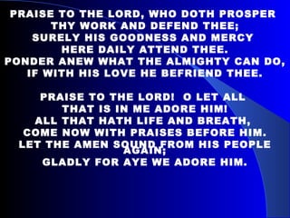 PRAISE TO THE LORD, WHO DOTH PROSPER  THY WORK AND DEFEND THEE; SURELY HIS GOODNESS AND MERCY  HERE DAILY ATTEND THEE. PONDER ANEW WHAT THE ALMIGHTY CAN DO, IF WITH HIS LOVE HE BEFRIEND THEE. PRAISE TO THE LORD!  O LET ALL  THAT IS IN ME ADORE HIM! ALL THAT HATH LIFE AND BREATH,  COME NOW WITH PRAISES BEFORE HIM. LET THE AMEN SOUND FROM HIS PEOPLE AGAIN; GLADLY FOR AYE WE ADORE HIM. 