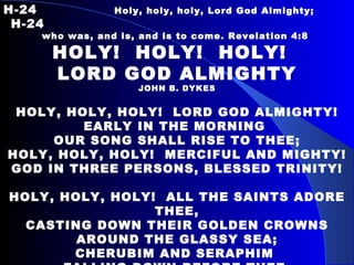 H-24   Holy, holy, holy, Lord God Almighty;    H-24 who was, and is, and is to come. Revelation 4:8  HOLY!  HOLY!  HOLY!  LORD GOD ALMIGHTY JOHN B. DYKES HOLY, HOLY, HOLY!  LORD GOD ALMIGHTY! EARLY IN THE MORNING  OUR SONG SHALL RISE TO THEE; HOLY, HOLY, HOLY!  MERCIFUL AND MIGHTY! GOD IN THREE PERSONS, BLESSED TRINITY! HOLY, HOLY, HOLY!  ALL THE SAINTS ADORE THEE, CASTING DOWN THEIR GOLDEN CROWNS AROUND THE GLASSY SEA; CHERUBIM AND SERAPHIM  FALLING DOWN BEFORE THEE, WHO WERT, AND ART, AND EVERMORE SHALL BE. 