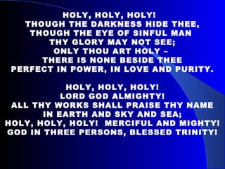 HOLY, HOLY, HOLY!  THOUGH THE DARKNESS HIDE THEE, THOUGH THE EYE OF SINFUL MAN  THY GLORY MAY NOT SEE; ONLY THOU ART HOLY –  THERE IS NONE BESIDE THEE PERFECT IN POWER, IN LOVE AND PURITY. HOLY, HOLY, HOLY! LORD GOD ALMIGHTY! ALL THY WORKS SHALL PRAISE THY NAME IN EARTH AND SKY AND SEA; HOLY, HOLY, HOLY!  MERCIFUL AND MIGHTY! GOD IN THREE PERSONS, BLESSED TRINITY! 