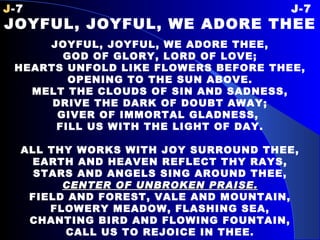 J -7 J-7 JOYFUL, JOYFUL, WE ADORE THEE JOYFUL, JOYFUL, WE ADORE THEE, GOD OF GLORY, LORD OF LOVE; HEARTS UNFOLD LIKE FLOWERS BEFORE THEE, OPENING TO THE SUN ABOVE. MELT THE CLOUDS OF SIN AND SADNESS, DRIVE THE DARK OF DOUBT AWAY; GIVER OF IMMORTAL GLADNESS,  FILL US WITH THE LIGHT OF DAY. ALL THY WORKS WITH JOY SURROUND THEE, EARTH AND HEAVEN REFLECT THY RAYS, STARS AND ANGELS SING AROUND THEE, CENTER OF UNBROKEN PRAISE. FIELD AND FOREST, VALE AND MOUNTAIN, FLOWERY MEADOW, FLASHING SEA, CHANTING BIRD AND FLOWING FOUNTAIN, CALL US TO REJOICE IN THEE. 