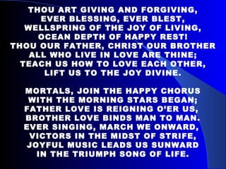 THOU ART GIVING AND FORGIVING, EVER BLESSING, EVER BLEST, WELLSPRING OF THE JOY OF LIVING, OCEAN DEPTH OF HAPPY REST! THOU OUR FATHER, CHRIST OUR BROTHER ALL WHO LIVE IN LOVE ARE THINE; TEACH US HOW TO LOVE EACH OTHER, LIFT US TO THE JOY DIVINE. MORTALS, JOIN THE HAPPY CHORUS WITH THE MORNING STARS BEGAN; FATHER LOVE IS REIGNING O’ER US,  BROTHER LOVE BINDS MAN TO MAN. EVER SINGING, MARCH WE ONWARD,  VICTORS IN THE MIDST OF STRIFE, JOYFUL MUSIC LEADS US SUNWARD IN THE TRIUMPH SONG OF LIFE. 