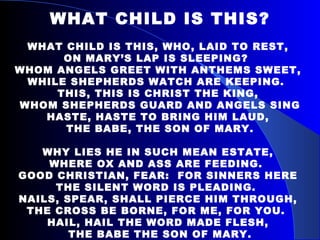 WHAT CHILD IS THIS? WHAT CHILD IS THIS, WHO, LAID TO REST,  ON MARY’S LAP IS SLEEPING?  WHOM ANGELS GREET WITH ANTHEMS SWEET,  WHILE SHEPHERDS WATCH ARE KEEPING.  THIS, THIS IS CHRIST THE KING,  WHOM SHEPHERDS GUARD AND ANGELS SING HASTE, HASTE TO BRING HIM LAUD,  THE BABE, THE SON OF MARY. WHY LIES HE IN SUCH MEAN ESTATE,  WHERE OX AND ASS ARE FEEDING.  GOOD CHRISTIAN, FEAR:  FOR SINNERS HERE  THE SILENT WORD IS PLEADING.  NAILS, SPEAR, SHALL PIERCE HIM THROUGH,  THE CROSS BE BORNE, FOR ME, FOR YOU.  HAIL, HAIL THE WORD MADE FLESH,  THE BABE THE SON OF MARY. 