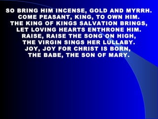 SO BRING HIM INCENSE, GOLD AND MYRRH. COME PEASANT, KING, TO OWN HIM. THE KING OF KINGS SALVATION BRINGS, LET LOVING HEARTS ENTHRONE HIM. RAISE, RAISE THE SONG ON HIGH, THE VIRGIN SINGS HER LULLABY. JOY, JOY FOR CHRIST IS BORN,  THE BABE, THE SON OF MARY. 
