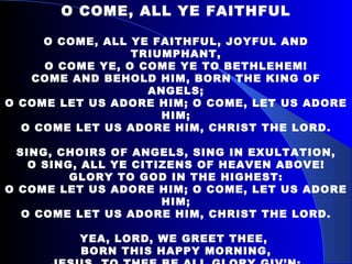 O COME, ALL YE FAITHFUL O COME, ALL YE FAITHFUL, JOYFUL AND TRIUMPHANT, O COME YE, O COME YE TO BETHLEHEM! COME AND BEHOLD HIM, BORN THE KING OF ANGELS; O COME LET US ADORE HIM; O COME, LET US ADORE HIM; O COME LET US ADORE HIM, CHRIST THE LORD. SING, CHOIRS OF ANGELS, SING IN EXULTATION, O SING, ALL YE CITIZENS OF HEAVEN ABOVE! GLORY TO GOD IN THE HIGHEST: O COME LET US ADORE HIM; O COME, LET US ADORE HIM; O COME LET US ADORE HIM, CHRIST THE LORD. YEA, LORD, WE GREET THEE,  BORN THIS HAPPY MORNING, JESUS, TO THEE BE ALL GLORY GIV’N; WORD OF THE FATHER NOW IN FLESH APPEARING: O COME LET US ADORE HIM; O COME, LET US ADORE HIM; O COME LET US ADORE HIM, CHRIST THE LORD. 