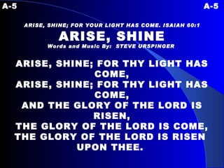 A-5 A-5 ARISE, SHINE; FOR YOUR LIGHT HAS COME. ISAIAH 60:1 ARISE, SHINE Words and Music By:  STEVE URSPINGER   ARISE, SHINE; FOR THY LIGHT HAS COME, ARISE, SHINE; FOR THY LIGHT HAS COME, AND THE GLORY OF THE LORD IS RISEN, THE GLORY OF THE LORD IS COME, THE GLORY OF THE LORD IS RISEN  UPON THEE.  