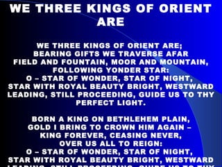 WE THREE KINGS OF ORIENT ARE WE THREE KINGS OF ORIENT ARE;  BEARING GIFTS WE TRAVERSE AFAR FIELD AND FOUNTAIN, MOOR AND MOUNTAIN, FOLLOWING YONDER STAR: O – STAR OF WONDER, STAR OF NIGHT,  STAR WITH ROYAL BEAUTY BRIGHT, WESTWARD LEADING, STILL PROCEEDING, GUIDE US TO THY PERFECT LIGHT. BORN A KING ON BETHLEHEM PLAIN, GOLD I BRING TO CROWN HIM AGAIN –  KING FOREVER, CEASING NEVER, OVER US ALL TO REIGN: O – STAR OF WONDER, STAR OF NIGHT,  STAR WITH ROYAL BEAUTY BRIGHT, WESTWARD LEADING, STILL PROCEEDING, GUIDE US TO THY PERFECT LIGHT. 
