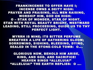 FRANKINCENSE TO OFFER HAVE I; INCENSE OWNS A DEITY NIGH: PRAYER AND PRAISING, ALL MEN RAISING, WORSHIP HIM, GOD ON HIGH:  O – STAR OF WONDER, STAR OF NIGHT,  STAR WITH ROYAL BEAUTY BRIGHT, WESTWARD LEADING, STILL PROCEEDING, GUIDE US TO THY PERFECT LIGHT. MYRRH IS MINE; ITS BITTER PERFUME BREATHES A LIFE OF GATHERING GLOOM; SORROWING, SIGHING, BLEEDING, DYING, SEALED IN THE STONE-COLD TOMB:  O…. GLORIOUS NOW, BEHOLD HIM ARISE, KING, AND GOD, AND SACRIFICE! HEAVEN SINGS “ALLELUIA!” “ ALLELUIA!” THE EARTH REPLIES:  O ….  
