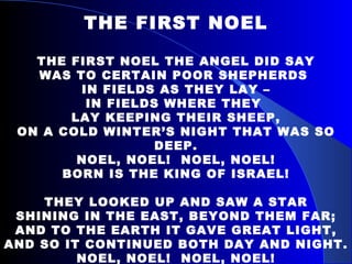 THE FIRST NOEL THE FIRST NOEL THE ANGEL DID SAY WAS TO CERTAIN POOR SHEPHERDS  IN FIELDS AS THEY LAY – IN FIELDS WHERE THEY  LAY KEEPING THEIR SHEEP, ON A COLD WINTER’S NIGHT THAT WAS SO DEEP. NOEL, NOEL!  NOEL, NOEL! BORN IS THE KING OF ISRAEL! THEY LOOKED UP AND SAW A STAR SHINING IN THE EAST, BEYOND THEM FAR; AND TO THE EARTH IT GAVE GREAT LIGHT, AND SO IT CONTINUED BOTH DAY AND NIGHT. NOEL, NOEL!  NOEL, NOEL! BORN IS THE KING OF ISRAEL! 