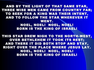 AND BY THE LIGHT OF THAT SAME STAR, THREE WISE MEN CAME FROM COUNTRY FAR; TO SEEK FOR A KING WAS THEIR INTENT, AND TO FOLLOW THE STAR WHEREVER IT WENT. NOEL, NOEL!  NOEL, NOEL! BORN IS THE KING OF ISRAEL! THIS STAR DREW NIGH TO THE NORTH-WEST, OVER BETHLEHEM IT TOOK ITS REST; AND THERE IT DID BOTH STOP AND STAY, RIGHT OVER THE PLACE WHERE JESUS LAY. NOEL, NOEL!  NOEL, NOEL! BORN IS THE KING OF ISRAEL! 