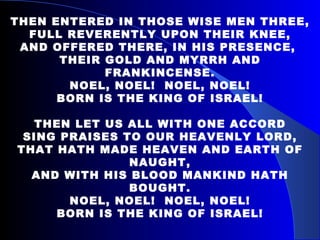 THEN ENTERED IN THOSE WISE MEN THREE, FULL REVERENTLY UPON THEIR KNEE, AND OFFERED THERE, IN HIS PRESENCE,  THEIR GOLD AND MYRRH AND FRANKINCENSE. NOEL, NOEL!  NOEL, NOEL! BORN IS THE KING OF ISRAEL! THEN LET US ALL WITH ONE ACCORD SING PRAISES TO OUR HEAVENLY LORD, THAT HATH MADE HEAVEN AND EARTH OF NAUGHT, AND WITH HIS BLOOD MANKIND HATH BOUGHT. NOEL, NOEL!  NOEL, NOEL! BORN IS THE KING OF ISRAEL! 