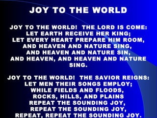 JOY TO THE WORLD JOY TO THE WORLD!  THE LORD IS COME: LET EARTH RECEIVE HER KING; LET EVERY HEART PREPARE HIM ROOM, AND HEAVEN AND NATURE SING,  AND HEAVEN AND NATURE SIN, AND HEAVEN, AND HEAVEN AND NATURE SING. JOY TO THE WORLD!  THE SAVIOR REIGNS: LET MEN THEIR SONGS EMPLOY; WHILE FIELDS AND FLOODS,  ROCKS, HILLS, AND PLAINS REPEAT THE SOUNDING JOY,  REPEAT THE SOUNDING JOY, REPEAT, REPEAT THE SOUNDING JOY. 