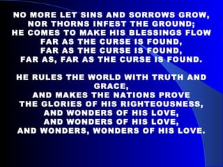 NO MORE LET SINS AND SORROWS GROW, NOR THORNS INFEST THE GROUND; HE COMES TO MAKE HIS BLESSINGS FLOW FAR AS THE CURSE IS FOUND, FAR AS THE CURSE IS FOUND, FAR AS, FAR AS THE CURSE IS FOUND. HE RULES THE WORLD WITH TRUTH AND GRACE, AND MAKES THE NATIONS PROVE THE GLORIES OF HIS RIGHTEOUSNESS, AND WONDERS OF HIS LOVE, AND WONDERS OF HIS LOVE, AND WONDERS, WONDERS OF HIS LOVE. 