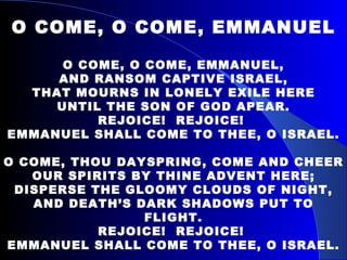 O COME, O COME, EMMANUEL O COME, O COME, EMMANUEL, AND RANSOM CAPTIVE ISRAEL, THAT MOURNS IN LONELY EXILE HERE UNTIL THE SON OF GOD APEAR. REJOICE!  REJOICE!  EMMANUEL SHALL COME TO THEE, O ISRAEL. O COME, THOU DAYSPRING, COME AND CHEER OUR SPIRITS BY THINE ADVENT HERE; DISPERSE THE GLOOMY CLOUDS OF NIGHT, AND DEATH’S DARK SHADOWS PUT TO FLIGHT. REJOICE!  REJOICE!  EMMANUEL SHALL COME TO THEE, O ISRAEL. 