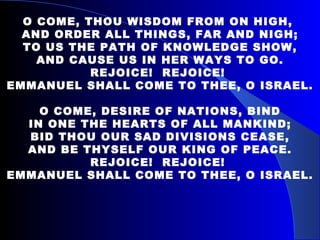O COME, THOU WISDOM FROM ON HIGH,  AND ORDER ALL THINGS, FAR AND NIGH; TO US THE PATH OF KNOWLEDGE SHOW, AND CAUSE US IN HER WAYS TO GO. REJOICE!  REJOICE!  EMMANUEL SHALL COME TO THEE, O ISRAEL. O COME, DESIRE OF NATIONS, BIND IN ONE THE HEARTS OF ALL MANKIND; BID THOU OUR SAD DIVISIONS CEASE, AND BE THYSELF OUR KING OF PEACE. REJOICE!  REJOICE!  EMMANUEL SHALL COME TO THEE, O ISRAEL. 