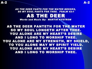 A-2 A-2 AS THE DEER PANTS FOR THE WATER BROOKS,  SO MY SOUL PANTS FOR THEE.  PSALM 42:1 AS THE DEER Words and Music By:  MARTIN NYSTROM   AS THE DEER PANTETH FOR THE WATER SO MY SOUL LONGETH AFTER THEE. YOU ALONE ARE MY HEART’S DESIRE AND I LONG TO WORSHIP THEE. YOU ALONE ARE MY STRENGTH, MY SHIELD, TO YOU ALONE MAY MY SPIRIT YIELD. YOU ALONE ARE MY HEART’S DESIRE AND I LONG TO WORSHIP THEE. 
